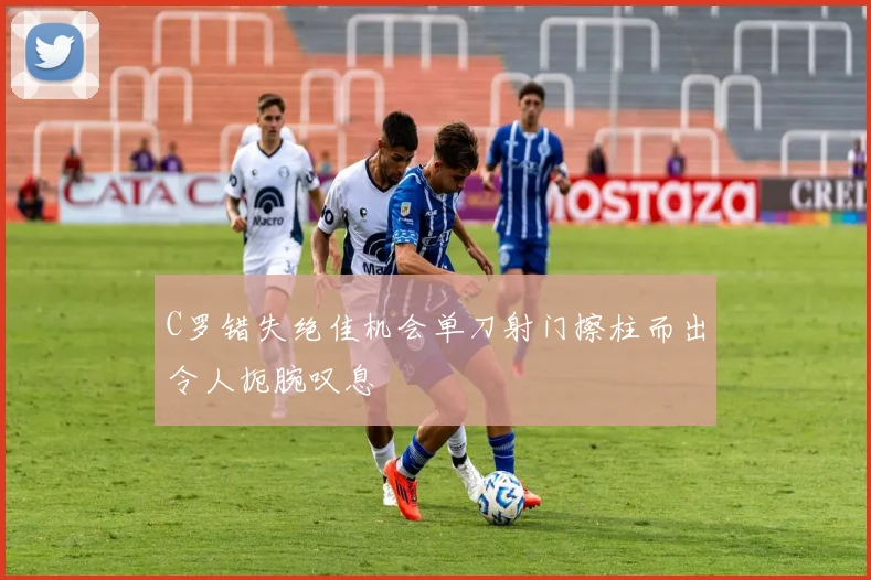C罗错失绝佳机会单刀射门擦柱而出令人扼腕叹息