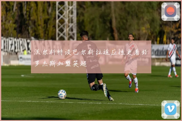 沃尔科特谈巴尔科拉适应性更看好罗杰斯加盟英超
