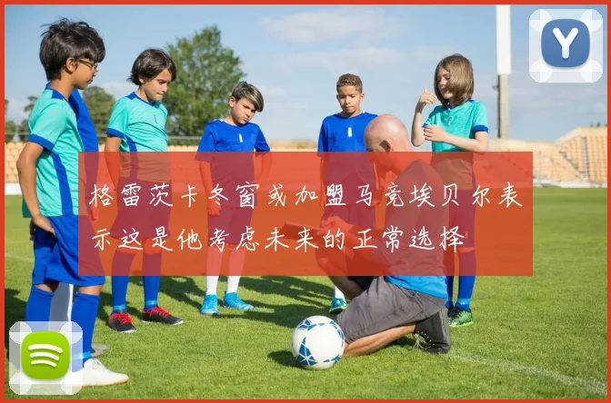 格雷茨卡冬窗或加盟马竞埃贝尔表示这是他考虑未来的正常选择