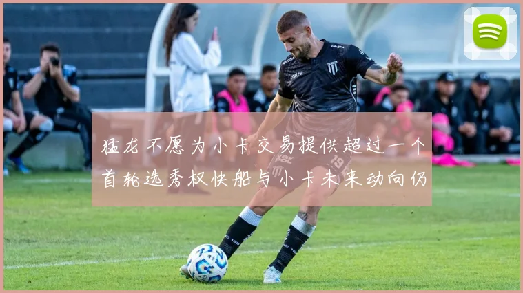 猛龙不愿为小卡交易提供超过一个首轮选秀权快船与小卡未来动向仍不明朗