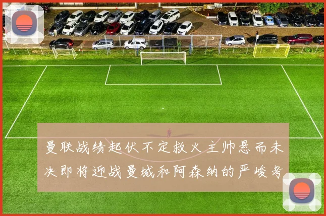 曼联战绩起伏不定救火主帅悬而未决即将迎战曼城和阿森纳的严峻考验