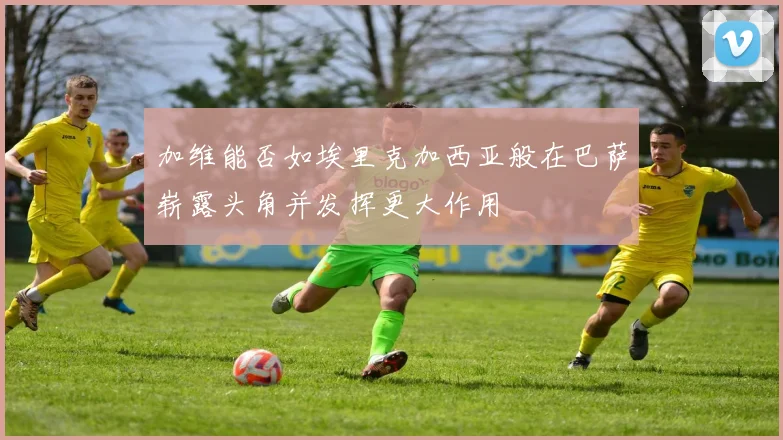 加维能否如埃里克加西亚般在巴萨崭露头角并发挥更大作用