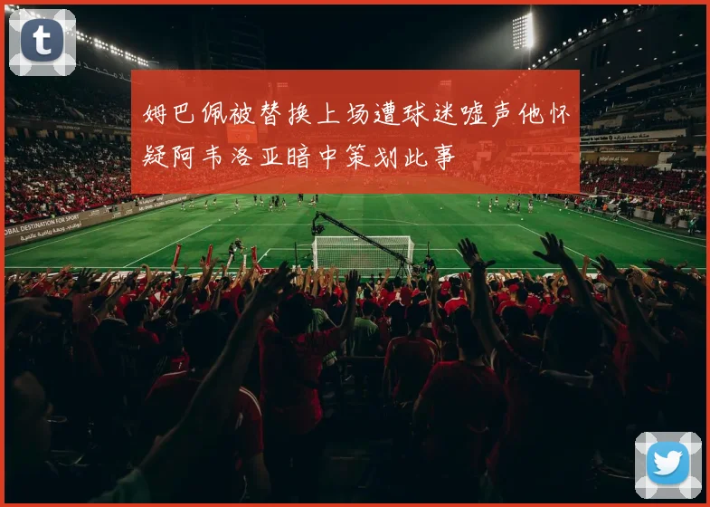 姆巴佩被替换上场遭球迷嘘声他怀疑阿韦洛亚暗中策划此事