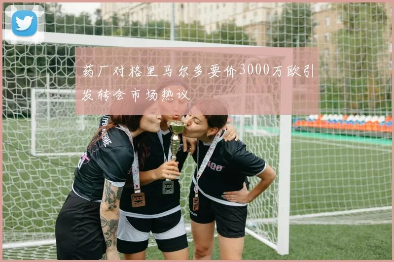药厂对格里马尔多要价3000万欧引发转会市场热议
